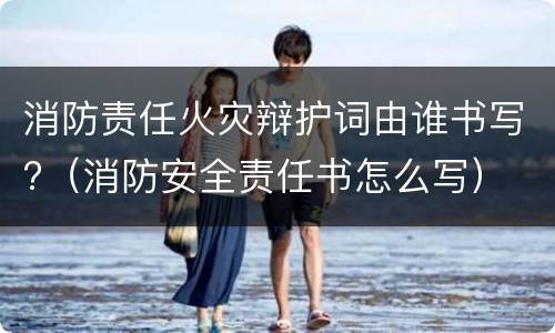 消防责任火灾辩护词由谁书写?（消防安全责任书怎么写）
