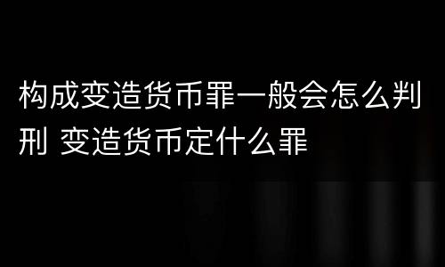 构成变造货币罪一般会怎么判刑 变造货币定什么罪