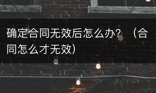 确定合同无效后怎么办？（合同怎么才无效）