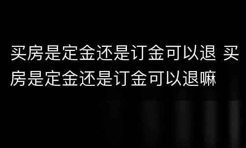 买房是定金还是订金可以退 买房是定金还是订金可以退嘛