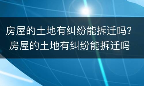 房屋的土地有纠纷能拆迁吗？ 房屋的土地有纠纷能拆迁吗