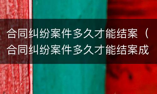 合同纠纷案件多久才能结案（合同纠纷案件多久才能结案成功）