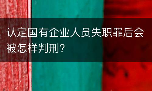 认定国有企业人员失职罪后会被怎样判刑?