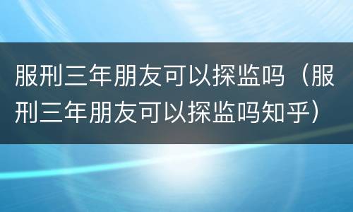 服刑三年朋友可以探监吗（服刑三年朋友可以探监吗知乎）