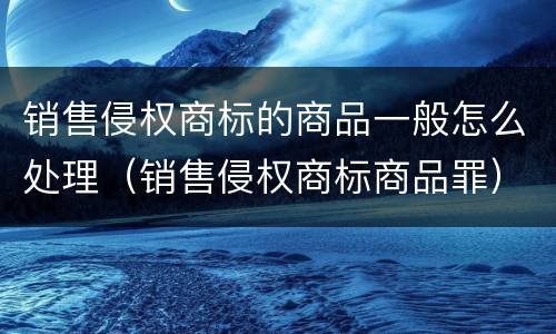 销售侵权商标的商品一般怎么处理（销售侵权商标商品罪）