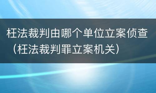 枉法裁判由哪个单位立案侦查（枉法裁判罪立案机关）