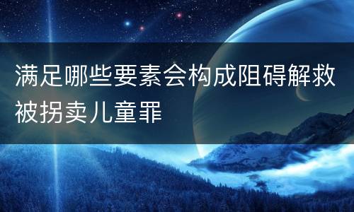满足哪些要素会构成阻碍解救被拐卖儿童罪