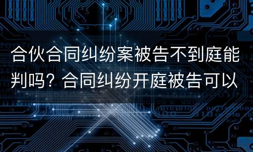 合伙合同纠纷案被告不到庭能判吗? 合同纠纷开庭被告可以不出庭吗