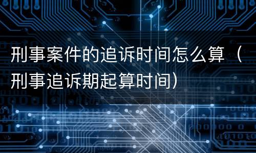 刑事案件的追诉时间怎么算（刑事追诉期起算时间）