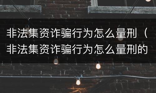 非法集资诈骗行为怎么量刑（非法集资诈骗行为怎么量刑的）