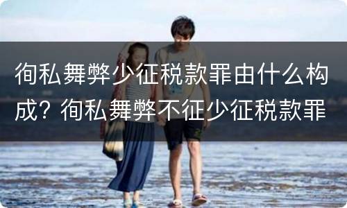 徇私舞弊少征税款罪由什么构成? 徇私舞弊不征少征税款罪的犯罪主体是