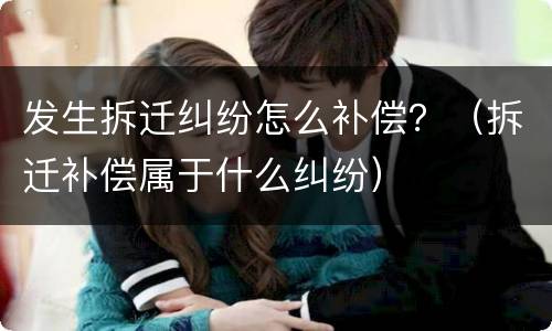 发生拆迁纠纷怎么补偿？（拆迁补偿属于什么纠纷）