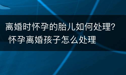 离婚时怀孕的胎儿如何处理？ 怀孕离婚孩子怎么处理