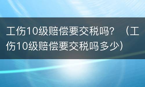 工伤10级赔偿要交税吗？（工伤10级赔偿要交税吗多少）