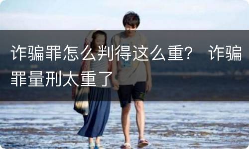 诈骗罪怎么判得这么重？ 诈骗罪量刑太重了