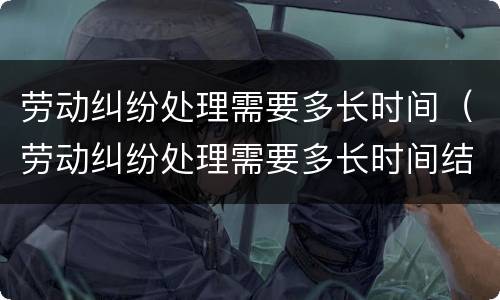 劳动纠纷处理需要多长时间（劳动纠纷处理需要多长时间结案）