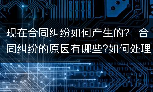 现在合同纠纷如何产生的？ 合同纠纷的原因有哪些?如何处理?