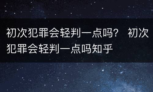 初次犯罪会轻判一点吗？ 初次犯罪会轻判一点吗知乎