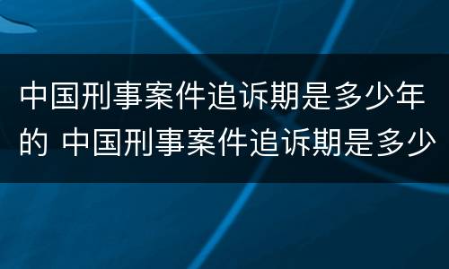 中国刑事案件追诉期是多少年的 中国刑事案件追诉期是多少年的时间