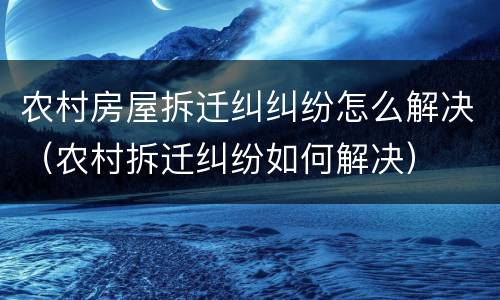 农村房屋拆迁纠纠纷怎么解决（农村拆迁纠纷如何解决）