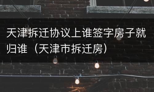 天津拆迁协议上谁签字房子就归谁（天津市拆迁房）