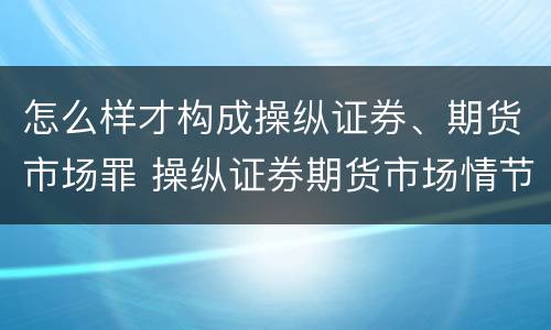 怎么样才构成操纵证券、期货市场罪 操纵证券期货市场情节特别严重的处有期徒刑并处罚金