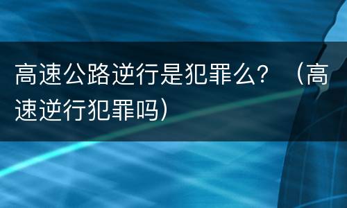 高速公路逆行是犯罪么？（高速逆行犯罪吗）
