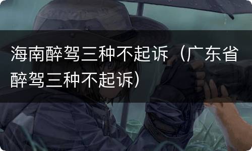海南醉驾三种不起诉（广东省醉驾三种不起诉）