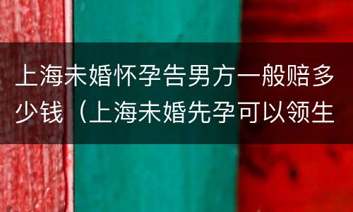 上海未婚怀孕告男方一般赔多少钱（上海未婚先孕可以领生育津贴吗）