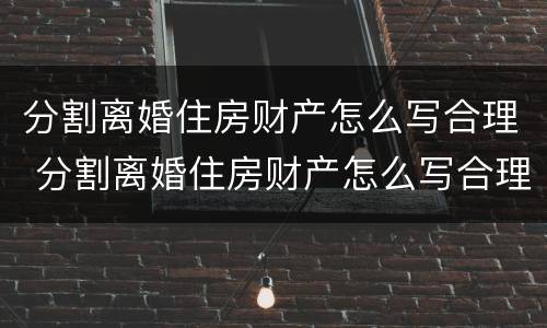 分割离婚住房财产怎么写合理 分割离婚住房财产怎么写合理一些