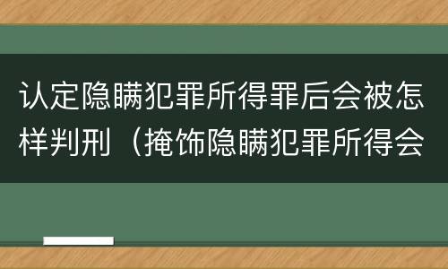 认定隐瞒犯罪所得罪后会被怎样判刑（掩饰隐瞒犯罪所得会判实刑吗）
