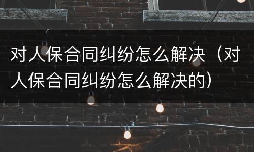 对人保合同纠纷怎么解决（对人保合同纠纷怎么解决的）