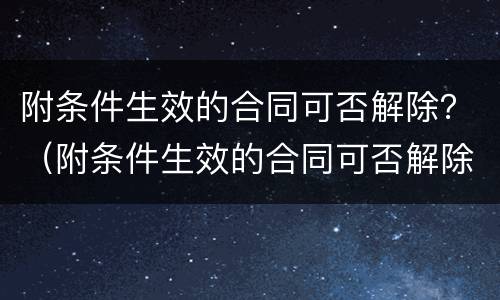 附条件生效的合同可否解除？（附条件生效的合同可否解除合同）