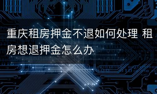 重庆租房押金不退如何处理 租房想退押金怎么办