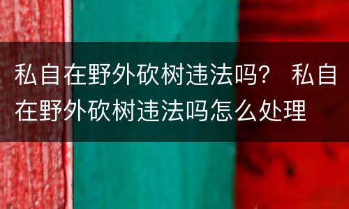 私自在野外砍树违法吗？ 私自在野外砍树违法吗怎么处理