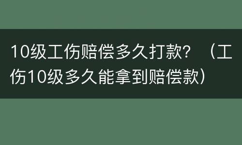 10级工伤赔偿多久打款？（工伤10级多久能拿到赔偿款）