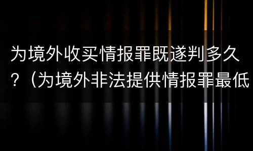 为境外收买情报罪既遂判多久?（为境外非法提供情报罪最低判几年）