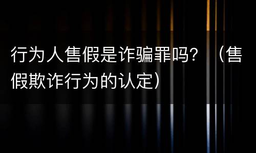 行为人售假是诈骗罪吗？（售假欺诈行为的认定）