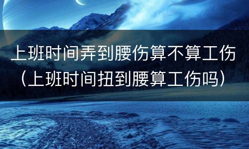 上班时间弄到腰伤算不算工伤（上班时间扭到腰算工伤吗）