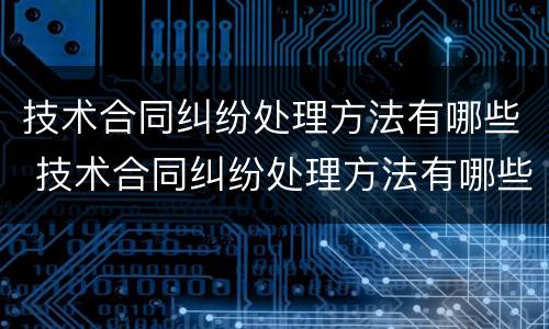 技术合同纠纷处理方法有哪些 技术合同纠纷处理方法有哪些规定