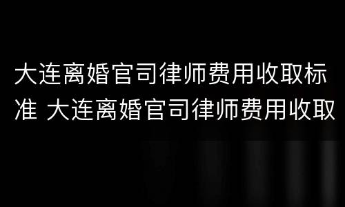 大连离婚官司律师费用收取标准 大连离婚官司律师费用收取标准最新