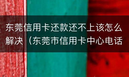 东莞信用卡还款还不上该怎么解决（东莞市信用卡中心电话）