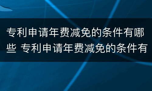专利申请年费减免的条件有哪些 专利申请年费减免的条件有哪些政策