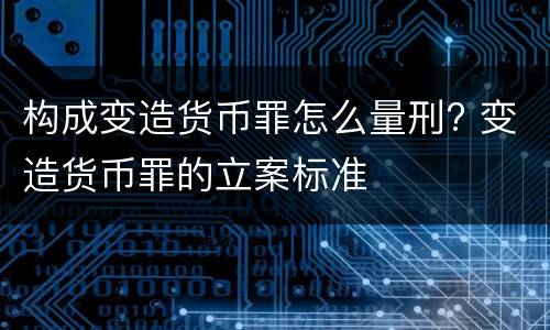 构成变造货币罪怎么量刑? 变造货币罪的立案标准
