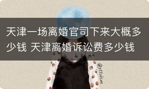 天津一场离婚官司下来大概多少钱 天津离婚诉讼费多少钱