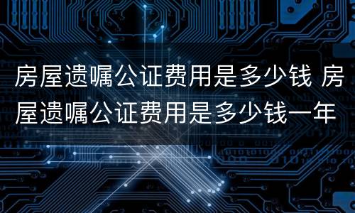 房屋遗嘱公证费用是多少钱 房屋遗嘱公证费用是多少钱一年