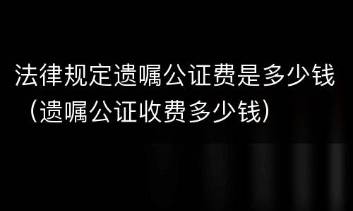 法律规定遗嘱公证费是多少钱（遗嘱公证收费多少钱）