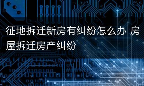 征地拆迁新房有纠纷怎么办 房屋拆迁房产纠纷