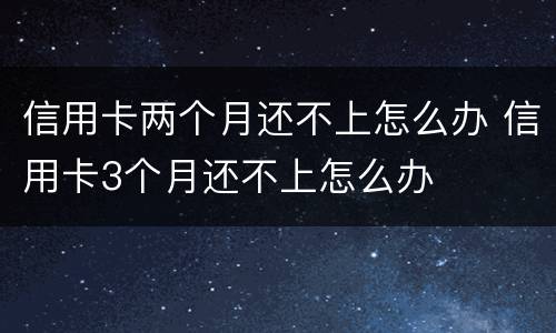 信用卡两个月还不上怎么办 信用卡3个月还不上怎么办