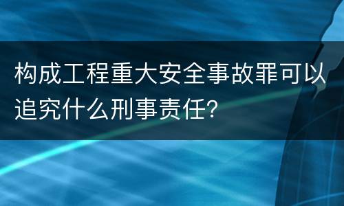 构成工程重大安全事故罪可以追究什么刑事责任？